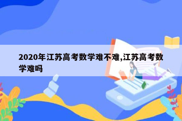 2020年江苏高考数学难不难,江苏高考数学难吗