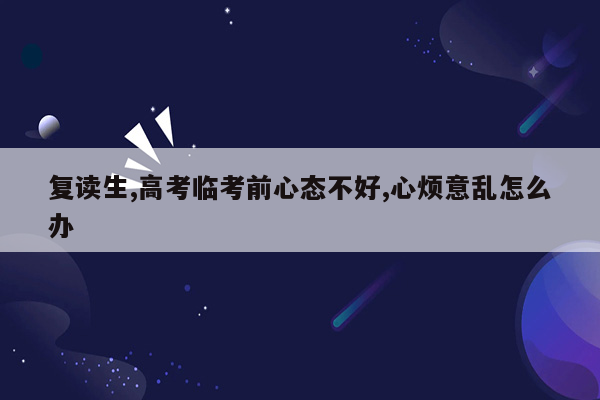 复读生,高考临考前心态不好,心烦意乱怎么办