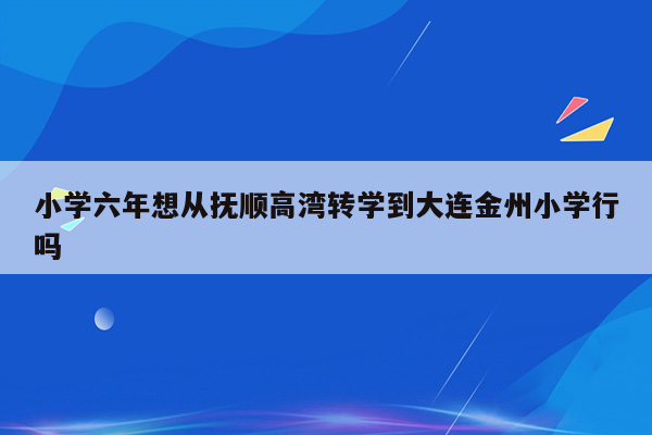 小学六年想从抚顺高湾转学到大连金州小学行吗