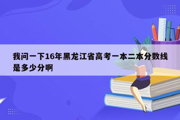 我问一下16年黑龙江省高考一本二本分数线是多少分啊