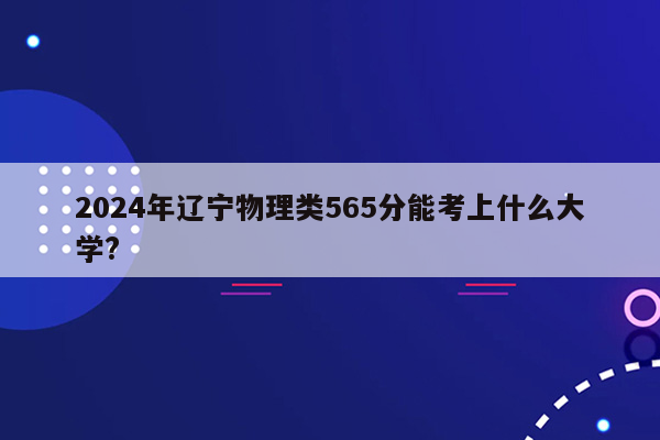2024年辽宁物理类565分能考上什么大学?