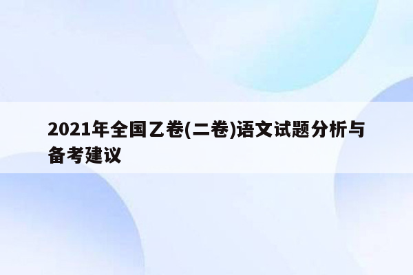 2021年全国乙卷(二卷)语文试题分析与备考建议