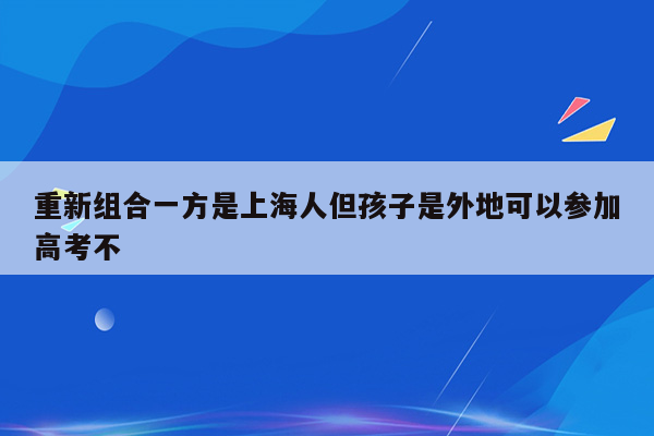 重新组合一方是上海人但孩子是外地可以参加高考不