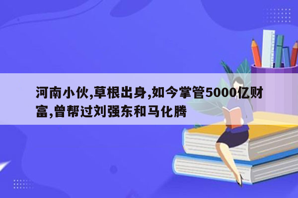 河南小伙,草根出身,如今掌管5000亿财富,曾帮过刘强东和马化腾
