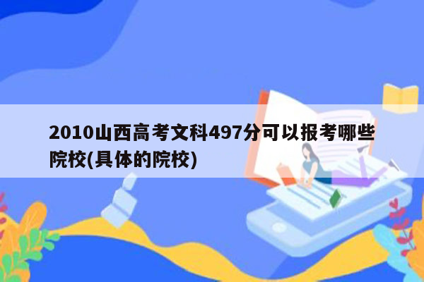 2010山西高考文科497分可以报考哪些院校(具体的院校)