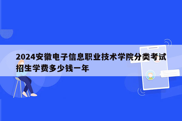 2024安徽电子信息职业技术学院分类考试招生学费多少钱一年