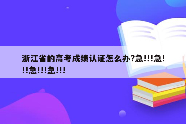 浙江省的高考成绩认证怎么办?急!!!急!!!急!!!急!!!