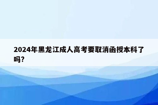 2024年黑龙江成人高考要取消函授本科了吗?