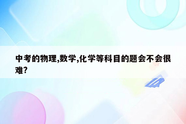 中考的物理,数学,化学等科目的题会不会很难?