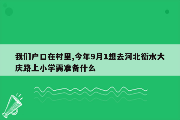 我们户口在村里,今年9月1想去河北衡水大庆路上小学需准备什么