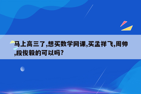 马上高三了,想买数学网课,买孟祥飞,周帅,段俊毅的可以吗?