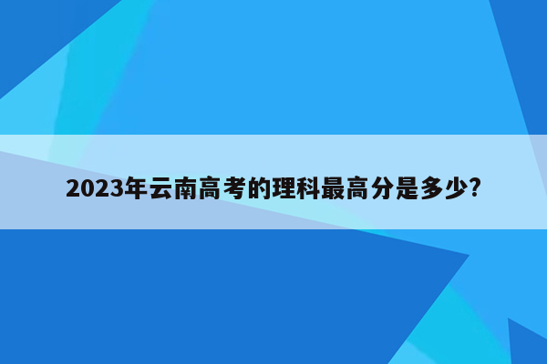 2023年云南高考的理科最高分是多少?