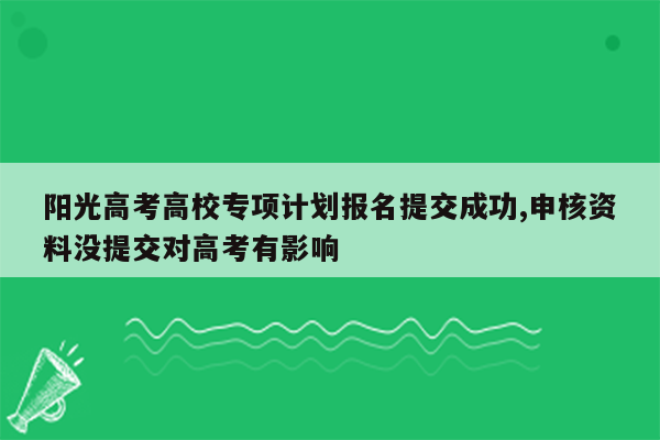 阳光高考高校专项计划报名提交成功,申核资料没提交对高考有影响