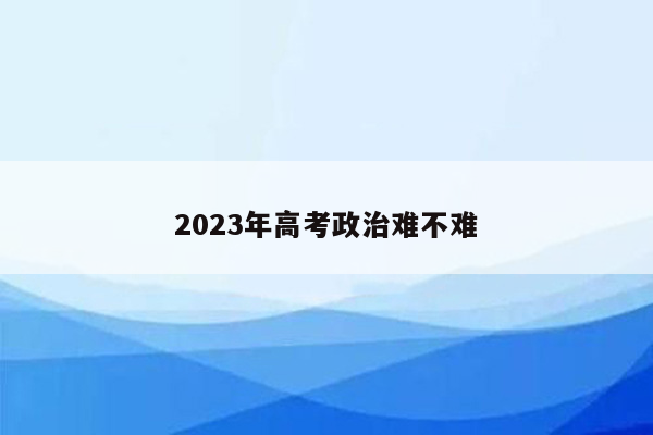 2023年高考政治难不难