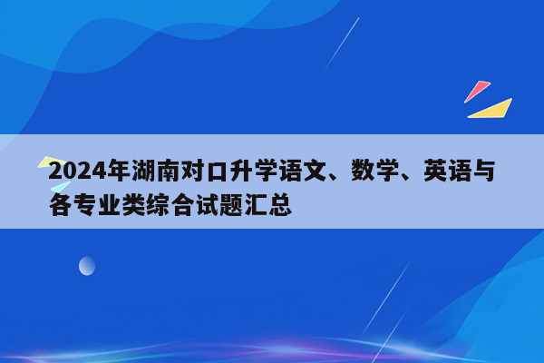 2024年湖南对口升学语文、数学、英语与各专业类综合试题汇总