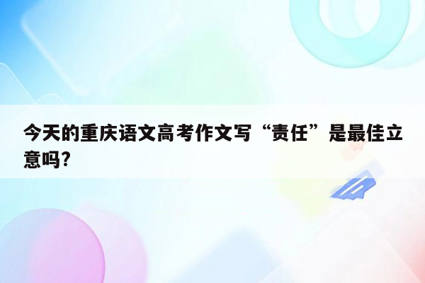 今天的重庆语文高考作文写“责任”是最佳立意吗?