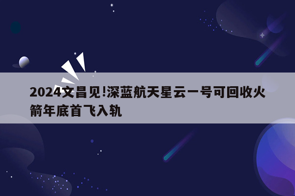 2024文昌见!深蓝航天星云一号可回收火箭年底首飞入轨