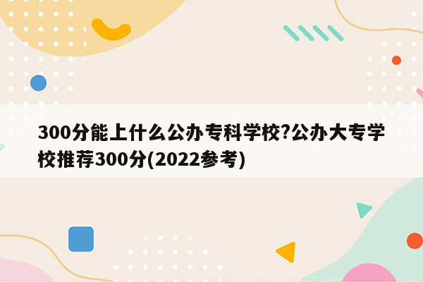 300分能上什么公办专科学校?公办大专学校推荐300分(2022参考)