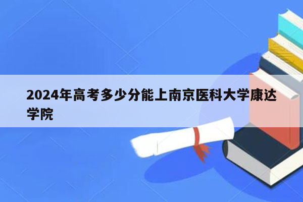 2024年高考多少分能上南京医科大学康达学院