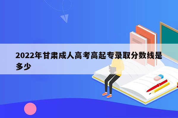 2022年甘肃成人高考高起专录取分数线是多少