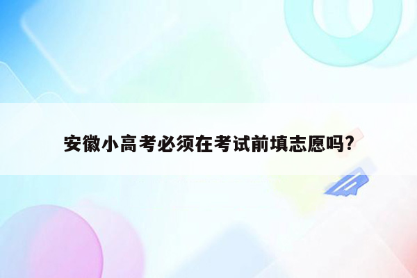 安徽小高考必须在考试前填志愿吗?