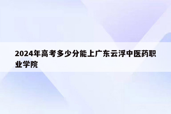 2024年高考多少分能上广东云浮中医药职业学院