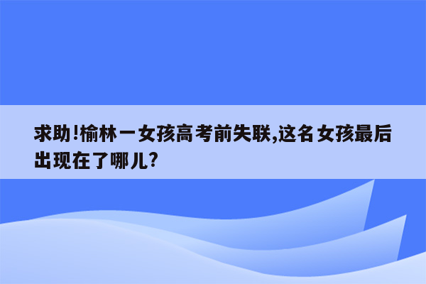 求助!榆林一女孩高考前失联,这名女孩最后出现在了哪儿?