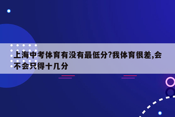 上海中考体育有没有最低分?我体育很差,会不会只得十几分