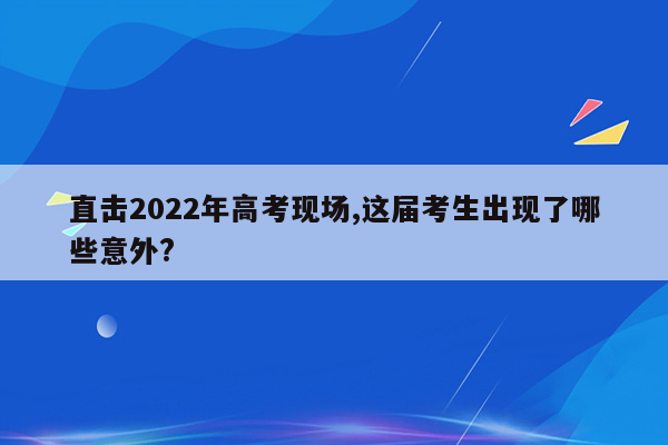 直击2022年高考现场,这届考生出现了哪些意外?