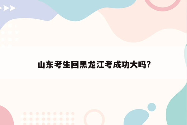 山东考生回黑龙江考成功大吗?