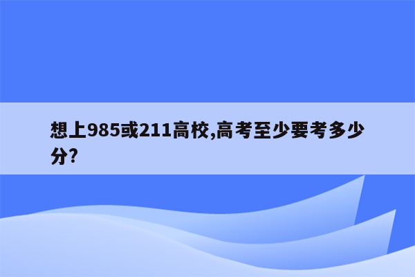 想上985或211高校,高考至少要考多少分?