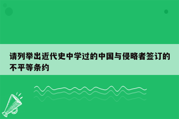 请列举出近代史中学过的中国与侵略者签订的不平等条约