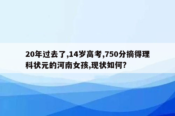 20年过去了,14岁高考,750分摘得理科状元的河南女孩,现状如何?