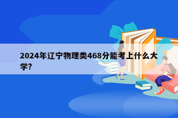 2024年辽宁物理类468分能考上什么大学?