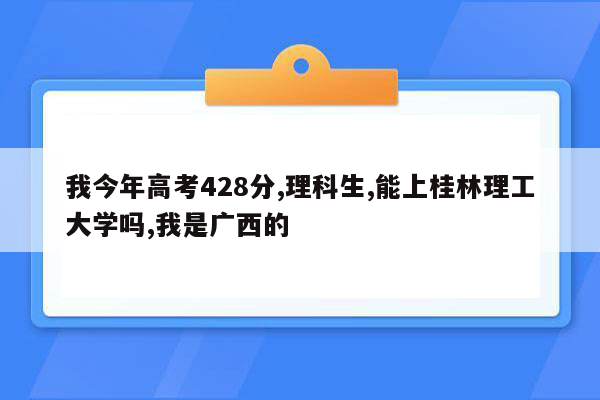 我今年高考428分,理科生,能上桂林理工大学吗,我是广西的