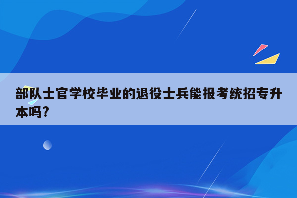 部队士官学校毕业的退役士兵能报考统招专升本吗?