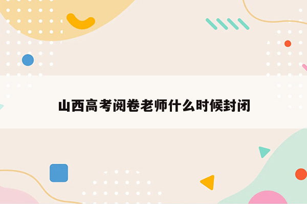 山西高考阅卷老师什么时候封闭