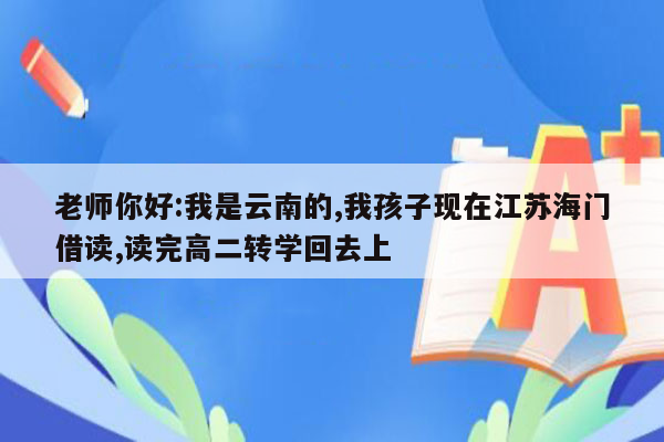 老师你好:我是云南的,我孩子现在江苏海门借读,读完高二转学回去上