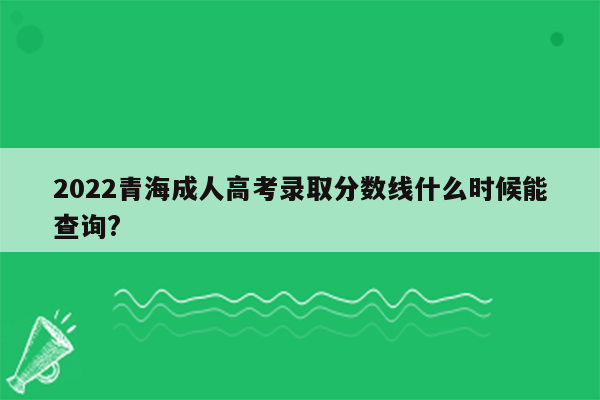 2022青海成人高考录取分数线什么时候能查询?