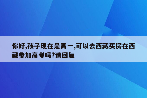 你好,孩子现在是高一,可以去西藏买房在西藏参加高考吗?请回复