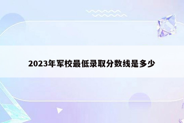 2023年军校最低录取分数线是多少