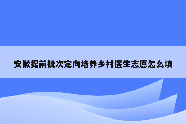 安徽提前批次定向培养乡村医生志愿怎么填