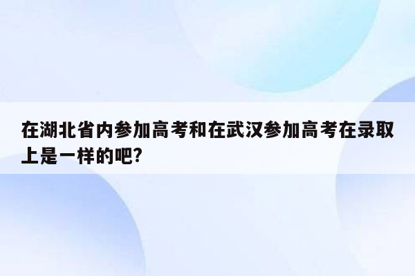 在湖北省内参加高考和在武汉参加高考在录取上是一样的吧?