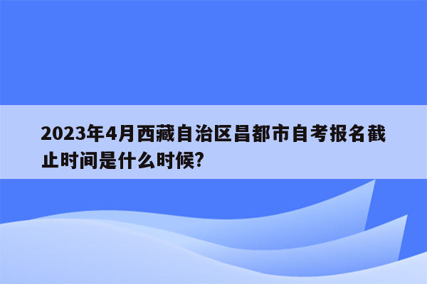 2023年4月西藏自治区昌都市自考报名截止时间是什么时候?