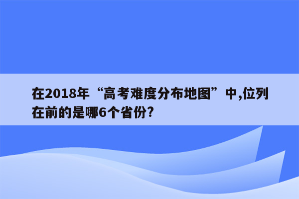 在2018年“高考难度分布地图”中,位列在前的是哪6个省份?