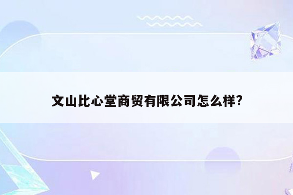 文山比心堂商贸有限公司怎么样?
