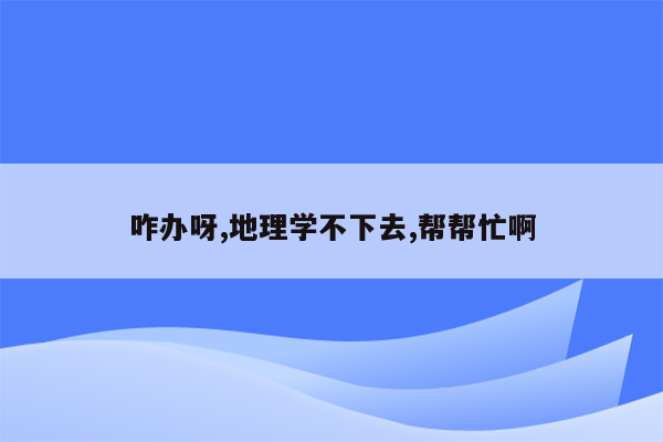 咋办呀,地理学不下去,帮帮忙啊