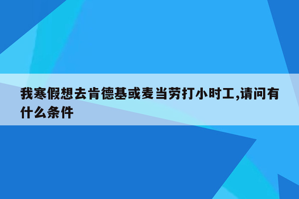 我寒假想去肯德基或麦当劳打小时工,请问有什么条件