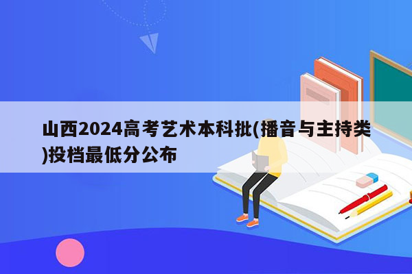 山西2024高考艺术本科批(播音与主持类)投档最低分公布