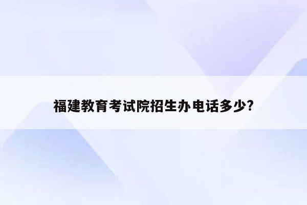福建教育考试院招生办电话多少?